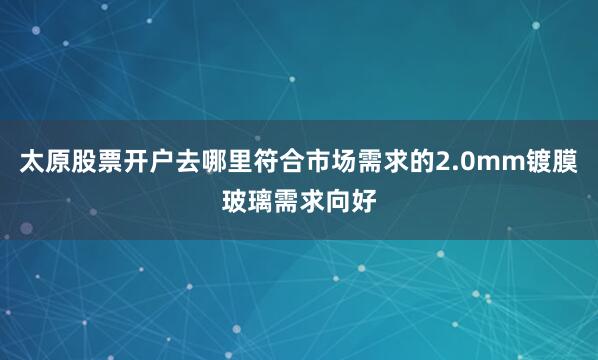 太原股票开户去哪里符合市场需求的2.0mm镀膜玻璃需求向好