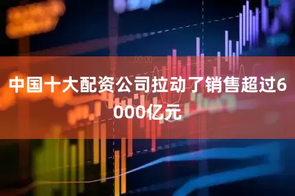 中国十大配资公司拉动了销售超过6000亿元