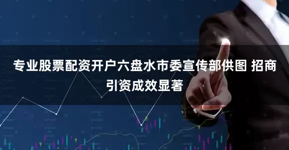 专业股票配资开户六盘水市委宣传部供图 招商引资成效显著