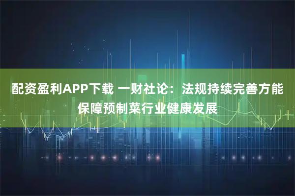 配资盈利APP下载 一财社论：法规持续完善方能保障预制菜行业健康发展