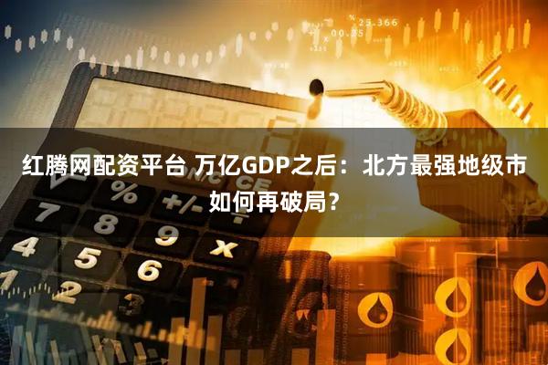 红腾网配资平台 万亿GDP之后：北方最强地级市如何再破局？
