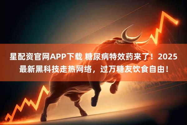 星配资官网APP下载 糖尿病特效药来了！2025最新黑科技走热网络，过万糖友饮食自由！