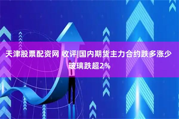 天津股票配资网 收评|国内期货主力合约跌多涨少 玻璃跌超2%