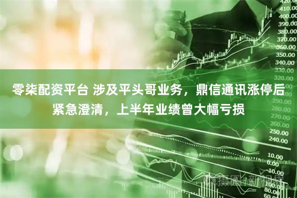 零柒配资平台 涉及平头哥业务，鼎信通讯涨停后紧急澄清，上半年业绩曾大幅亏损