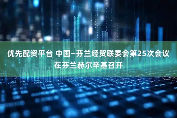 优先配资平台 中国—芬兰经贸联委会第25次会议在芬兰赫尔辛基召开