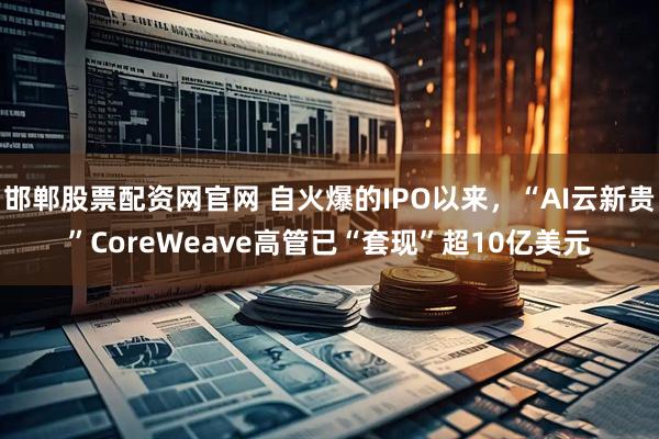 邯郸股票配资网官网 自火爆的IPO以来,“AI云新贵”CoreWeave高管已“套现”超10亿美元