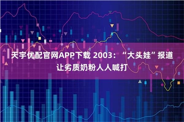 天宇优配官网APP下载 2003：“大头娃”报道让劣质奶粉人人喊打