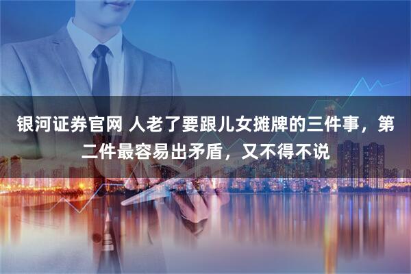 银河证券官网 人老了要跟儿女摊牌的三件事，第二件最容易出矛盾，又不得不说