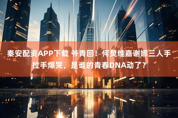 秦安配资APP下载 爷青回！何炅维嘉谢娜三人手拉手爆哭，是谁的青春DNA动了？