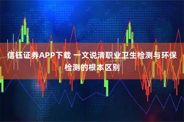 信钰证券APP下载 一文说清职业卫生检测与环保检测的根本区别