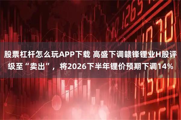 股票杠杆怎么玩APP下载 高盛下调赣锋锂业H股评级至“卖出”，将2026下半年锂价预期下调14%