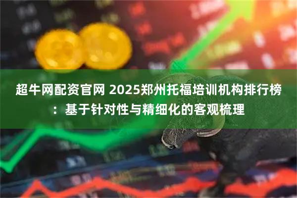 超牛网配资官网 2025郑州托福培训机构排行榜：基于针对性与精细化的客观梳理