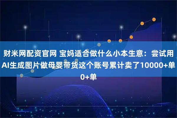 财米网配资官网 宝妈适合做什么小本生意：尝试用AI生成图片做母婴带货这个账号累计卖了10000+单