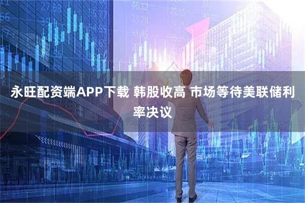 永旺配资端APP下载 韩股收高 市场等待美联储利率决议