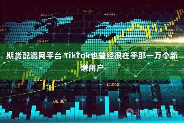 期货配资网平台 TikTok也曾经很在乎那一万个新增用户