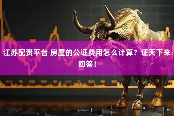 江苏配资平台 房屋的公证费用怎么计算?证天下来回答!