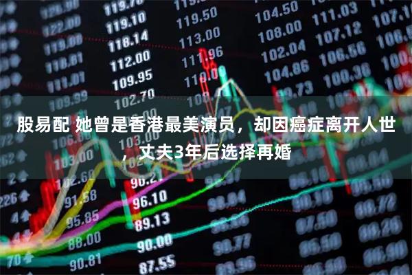 股易配 她曾是香港最美演员，却因癌症离开人世，丈夫3年后选择再婚