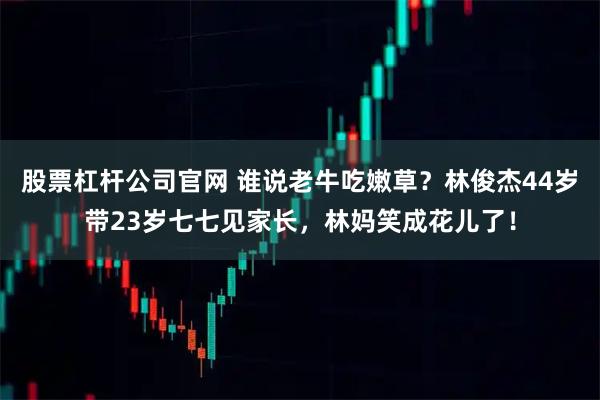 股票杠杆公司官网 谁说老牛吃嫩草？林俊杰44岁带23岁七七见家长，林妈笑成花儿了！