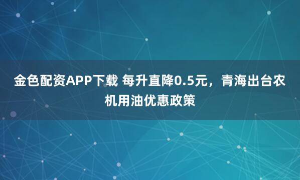 金色配资APP下载 每升直降0.5元，青海出台农机用油优惠政策