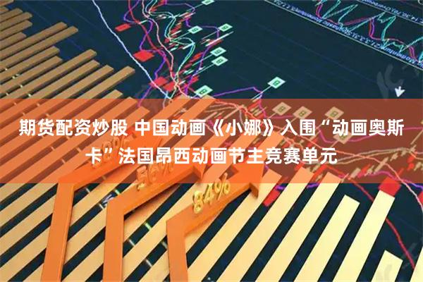期货配资炒股 中国动画《小娜》入围“动画奥斯卡”法国昂西动画节主竞赛单元