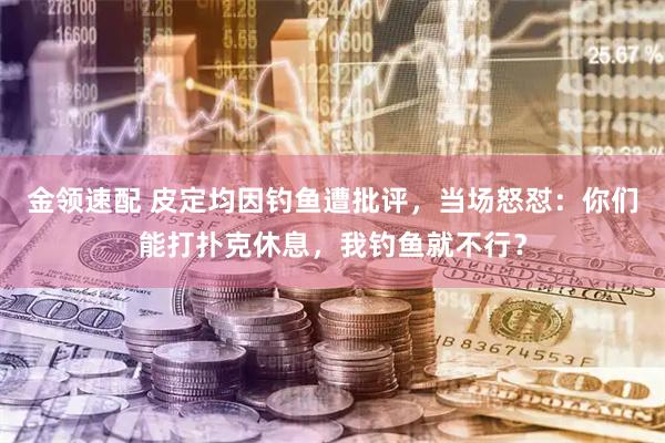 金领速配 皮定均因钓鱼遭批评，当场怒怼：你们能打扑克休息，我钓鱼就不行？