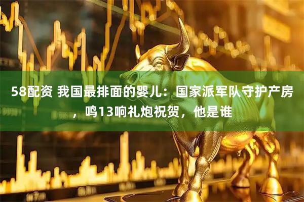 58配资 我国最排面的婴儿：国家派军队守护产房，鸣13响礼炮祝贺，他是谁