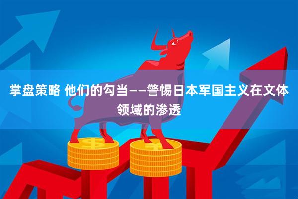掌盘策略 他们的勾当——警惕日本军国主义在文体领域的渗透