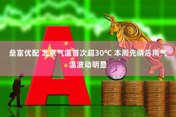 垒富优配 北京气温首次超30℃ 本周先晴后雨气温波动明显