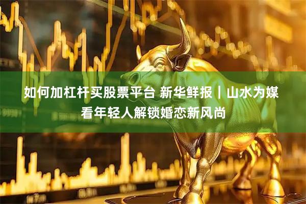 如何加杠杆买股票平台 新华鲜报｜山水为媒 看年轻人解锁婚恋新风尚