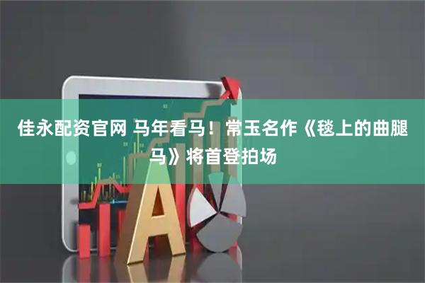 佳永配资官网 马年看马！常玉名作《毯上的曲腿马》将首登拍场