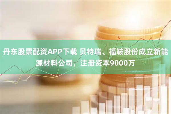 丹东股票配资APP下载 贝特瑞、福鞍股份成立新能源材料公司，注册资本9000万
