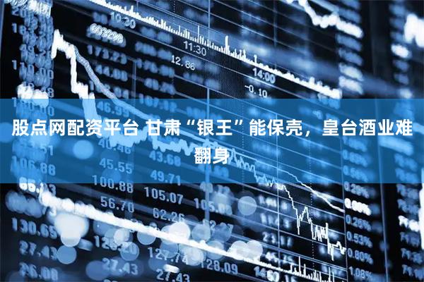 股点网配资平台 甘肃“银王”能保壳,皇台酒业难翻身