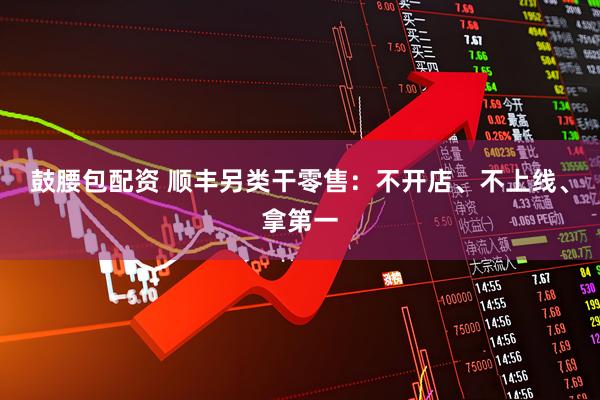 鼓腰包配资 顺丰另类干零售:不开店、不上线、拿第一