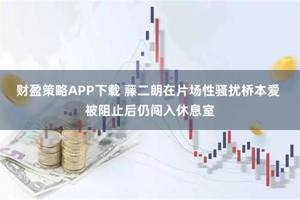 财盈策略APP下载 藤二朗在片场性骚扰桥本爱 被阻止后仍闯入休息室