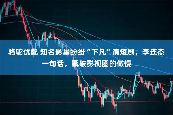 骆驼优配 知名影星纷纷“下凡”演短剧,李连杰一句话,戳破影视圈的傲慢