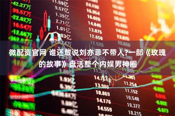 微配资官网 谁还敢说刘亦菲不带人?一部《玫瑰的故事》盘活整个内娱男神圈