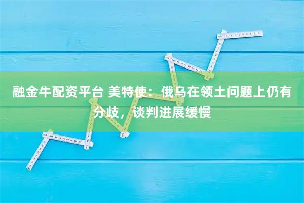 融金牛配资平台 美特使：俄乌在领土问题上仍有分歧，谈判进展缓慢