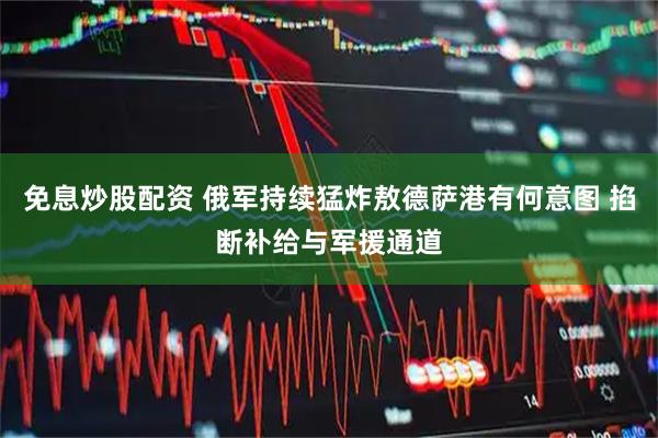 免息炒股配资 俄军持续猛炸敖德萨港有何意图 掐断补给与军援通道