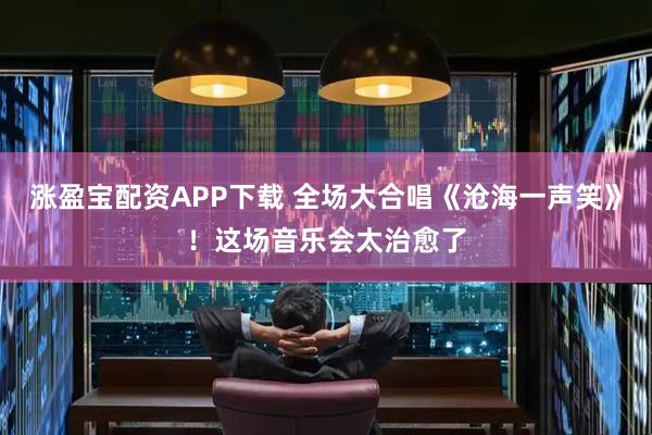 涨盈宝配资APP下载 全场大合唱《沧海一声笑》！这场音乐会太治愈了