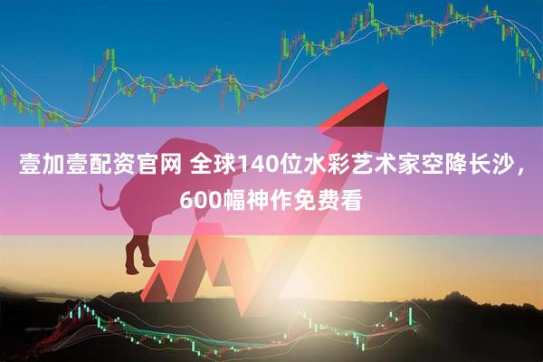 壹加壹配资官网 全球140位水彩艺术家空降长沙，600幅神作免费看